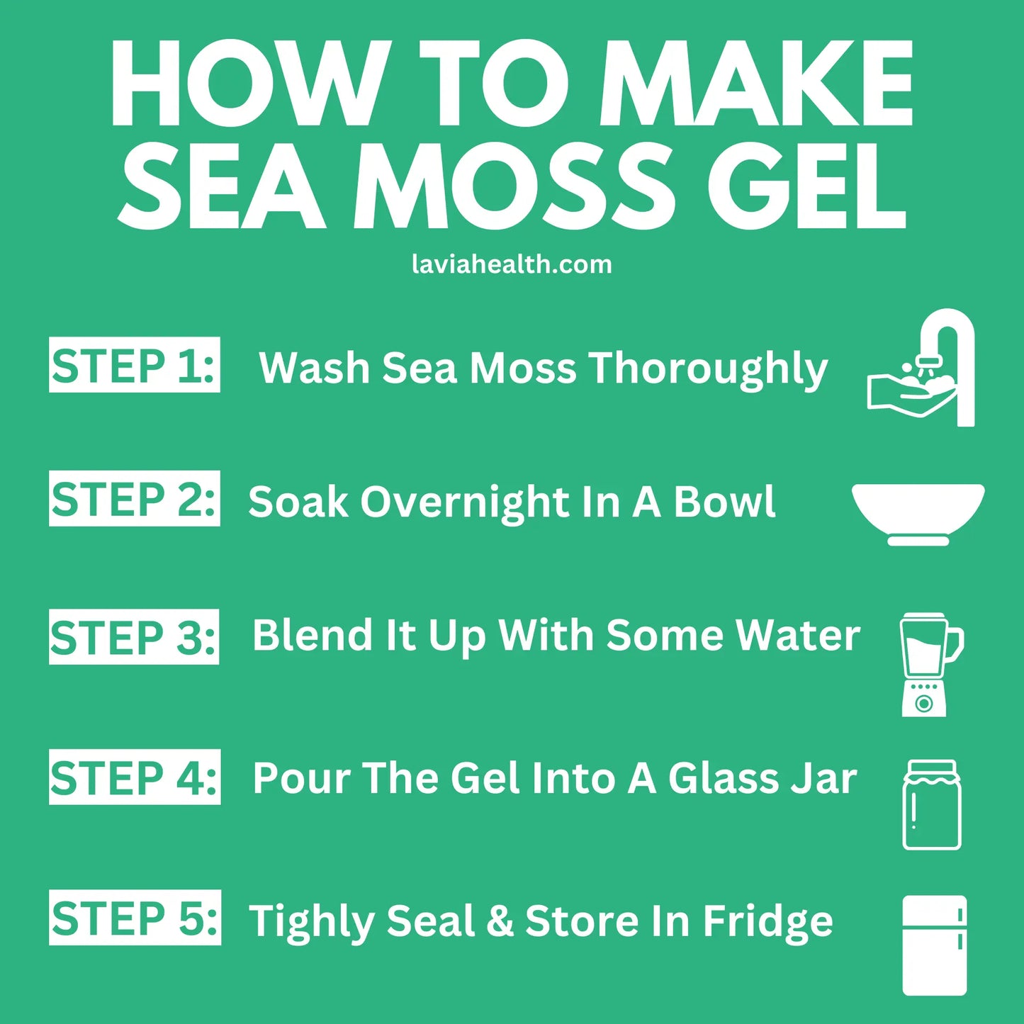 HOW TO MAKE SEA MOSS GEL: STEP 1: Wash Sea Moss Thoroughly STEP 2: Soak Overnight In A Bowl STEP 3: Blend It Up With Some Water STEP 4: Pour The Gel Into A Glass Jar STEP 5: Tightly Seal & Store In Fridge (Lavia Health Organic Sea Moss)